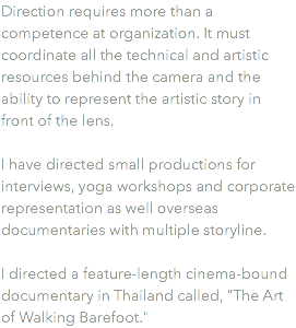Direction requires more than a competence at organization. It must coordinate all the technical and artistic resources behind the camera and the ability to represent the artistic story in front of the lens. I have directed small productions for interviews, yoga workshops and corporate representation as well overseas documentaries with multiple storyline. I directed a feature-length cinema-bound documentary in Thailand called, "The Art of Walking Barefoot."