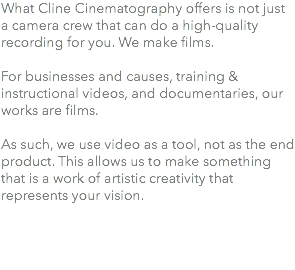 What Cline Cinematography offers is not just a camera crew that can do a high-quality recording for you. We make films. For businesses and causes, training & instructional videos, and documentaries, our works are films. As such, we use video as a tool, not as the end product. This allows us to make something that is a work of artistic creativity that represents your vision. 